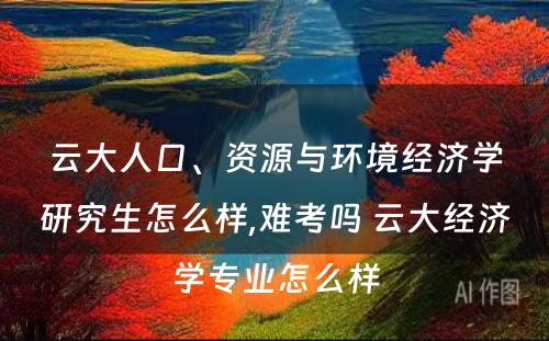 云大人口、资源与环境经济学研究生怎么样,难考吗 云大经济学专业怎么样