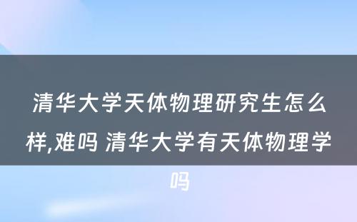 清华大学天体物理研究生怎么样,难吗 清华大学有天体物理学吗