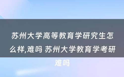 苏州大学高等教育学研究生怎么样,难吗 苏州大学教育学考研难吗