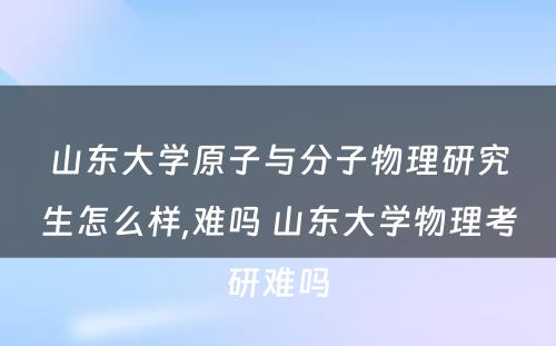 山东大学原子与分子物理研究生怎么样,难吗 山东大学物理考研难吗