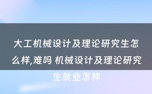 大工机械设计及理论研究生怎么样,难吗 机械设计及理论研究生就业怎样