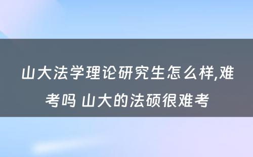 山大法学理论研究生怎么样,难考吗 山大的法硕很难考