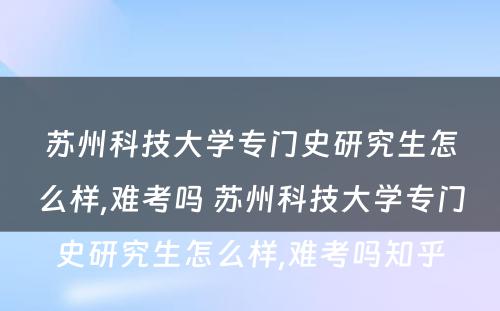 苏州科技大学专门史研究生怎么样,难考吗 苏州科技大学专门史研究生怎么样,难考吗知乎