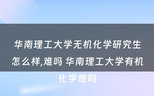 华南理工大学无机化学研究生怎么样,难吗 华南理工大学有机化学难吗