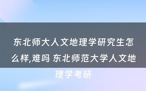 东北师大人文地理学研究生怎么样,难吗 东北师范大学人文地理学考研