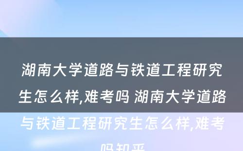 湖南大学道路与铁道工程研究生怎么样,难考吗 湖南大学道路与铁道工程研究生怎么样,难考吗知乎