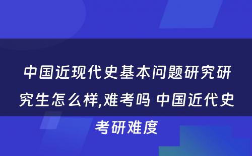 中国近现代史基本问题研究研究生怎么样,难考吗 中国近代史考研难度