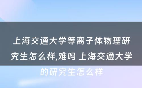 上海交通大学等离子体物理研究生怎么样,难吗 上海交通大学的研究生怎么样