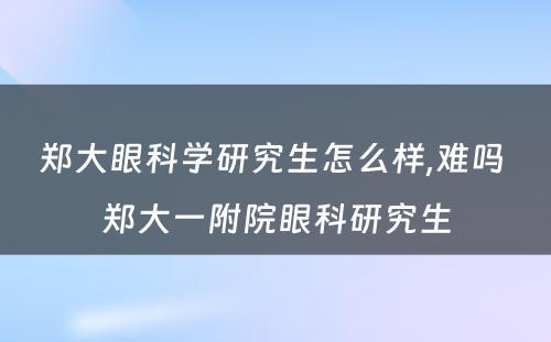 郑大眼科学研究生怎么样,难吗 郑大一附院眼科研究生