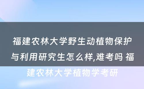 福建农林大学野生动植物保护与利用研究生怎么样,难考吗 福建农林大学植物学考研