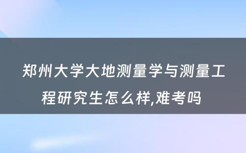 郑州大学大地测量学与测量工程研究生怎么样,难考吗 