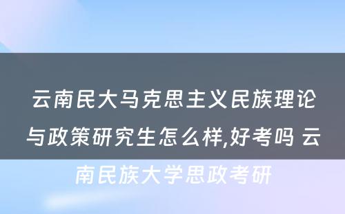 云南民大马克思主义民族理论与政策研究生怎么样,好考吗 云南民族大学思政考研