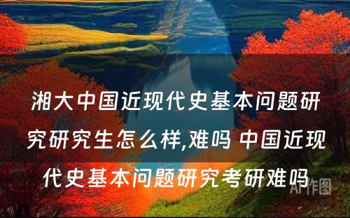 湘大中国近现代史基本问题研究研究生怎么样,难吗 中国近现代史基本问题研究考研难吗