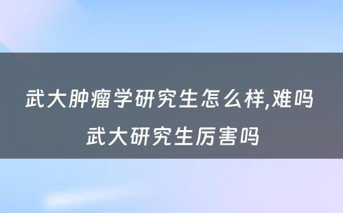 武大肿瘤学研究生怎么样,难吗 武大研究生厉害吗