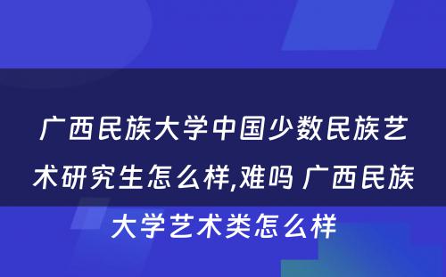 广西民族大学中国少数民族艺术研究生怎么样,难吗 广西民族大学艺术类怎么样