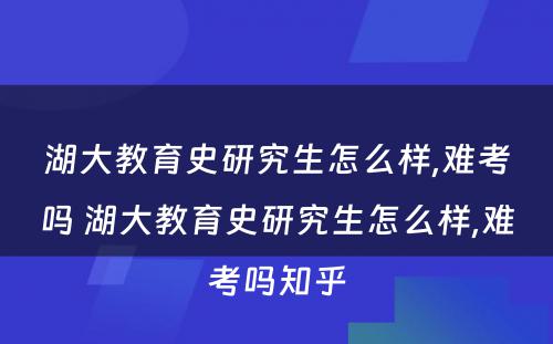 湖大教育史研究生怎么样,难考吗 湖大教育史研究生怎么样,难考吗知乎