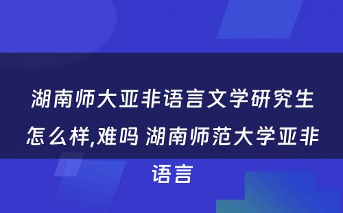 湖南师大亚非语言文学研究生怎么样,难吗 湖南师范大学亚非语言