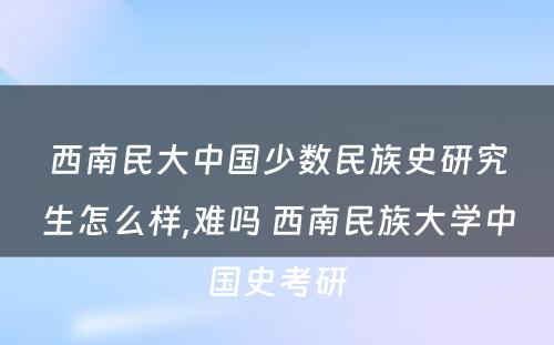 西南民大中国少数民族史研究生怎么样,难吗 西南民族大学中国史考研