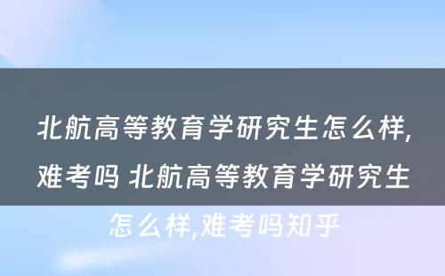 北航高等教育学研究生怎么样,难考吗 北航高等教育学研究生怎么样,难考吗知乎