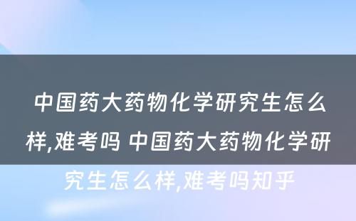 中国药大药物化学研究生怎么样,难考吗 中国药大药物化学研究生怎么样,难考吗知乎