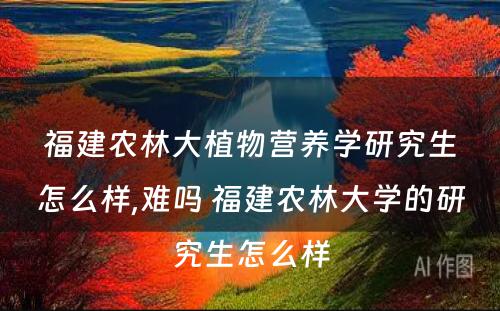 福建农林大植物营养学研究生怎么样,难吗 福建农林大学的研究生怎么样