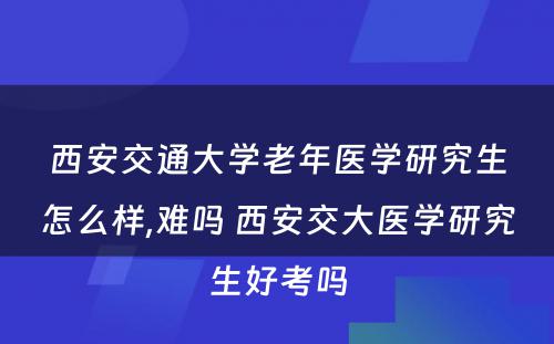 西安交通大学老年医学研究生怎么样,难吗 西安交大医学研究生好考吗