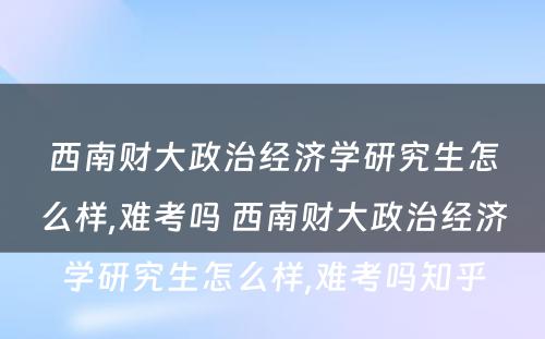 西南财大政治经济学研究生怎么样,难考吗 西南财大政治经济学研究生怎么样,难考吗知乎