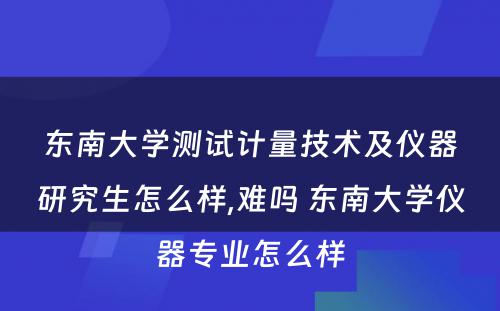 东南大学测试计量技术及仪器研究生怎么样,难吗 东南大学仪器专业怎么样