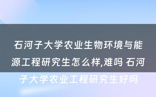 石河子大学农业生物环境与能源工程研究生怎么样,难吗 石河子大学农业工程研究生好吗