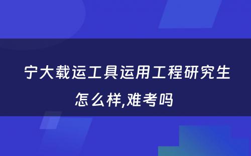 宁大载运工具运用工程研究生怎么样,难考吗 