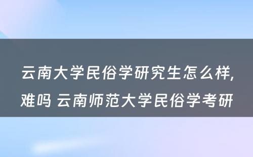 云南大学民俗学研究生怎么样,难吗 云南师范大学民俗学考研