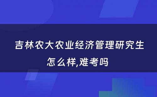 吉林农大农业经济管理研究生怎么样,难考吗 