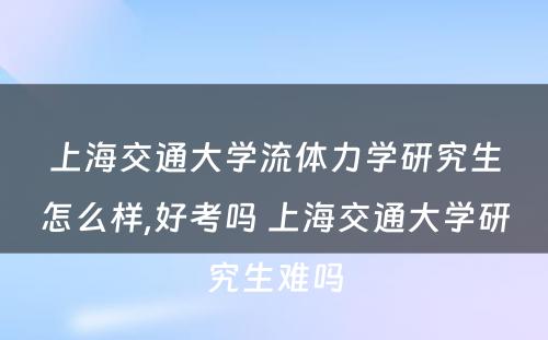 上海交通大学流体力学研究生怎么样,好考吗 上海交通大学研究生难吗