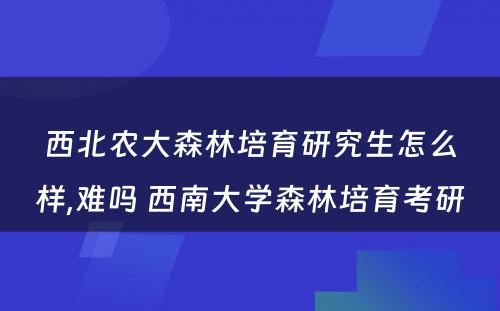 西北农大森林培育研究生怎么样,难吗 西南大学森林培育考研