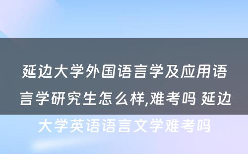 延边大学外国语言学及应用语言学研究生怎么样,难考吗 延边大学英语语言文学难考吗