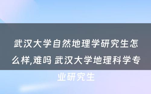 武汉大学自然地理学研究生怎么样,难吗 武汉大学地理科学专业研究生