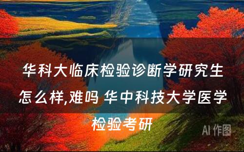 华科大临床检验诊断学研究生怎么样,难吗 华中科技大学医学检验考研