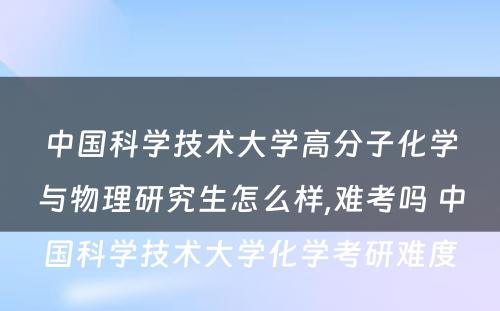 中国科学技术大学高分子化学与物理研究生怎么样,难考吗 中国科学技术大学化学考研难度