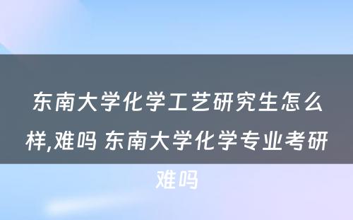 东南大学化学工艺研究生怎么样,难吗 东南大学化学专业考研难吗