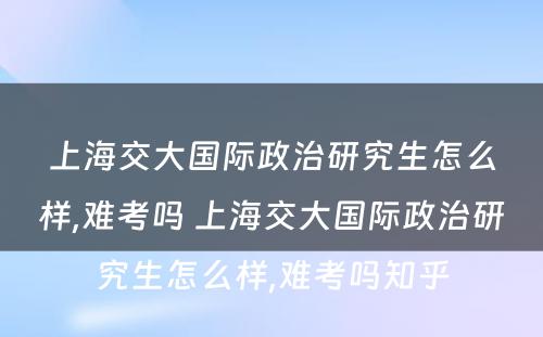 上海交大国际政治研究生怎么样,难考吗 上海交大国际政治研究生怎么样,难考吗知乎