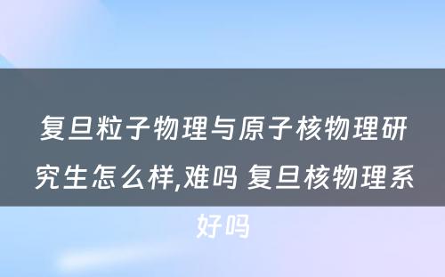 复旦粒子物理与原子核物理研究生怎么样,难吗 复旦核物理系好吗