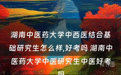 湖南中医药大学中西医结合基础研究生怎么样,好考吗 湖南中医药大学中医研究生中医好考吗