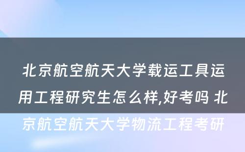 北京航空航天大学载运工具运用工程研究生怎么样,好考吗 北京航空航天大学物流工程考研