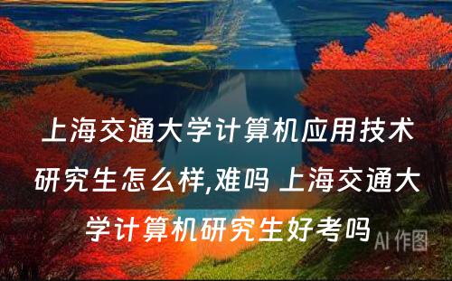 上海交通大学计算机应用技术研究生怎么样,难吗 上海交通大学计算机研究生好考吗