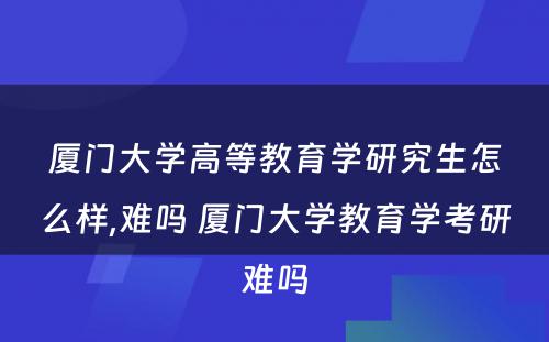 厦门大学高等教育学研究生怎么样,难吗 厦门大学教育学考研难吗