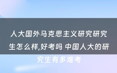 人大国外马克思主义研究研究生怎么样,好考吗 中国人大的研究生有多难考