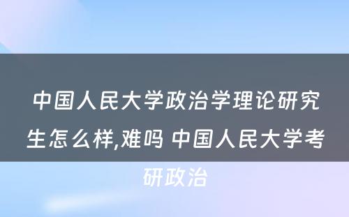 中国人民大学政治学理论研究生怎么样,难吗 中国人民大学考研政治