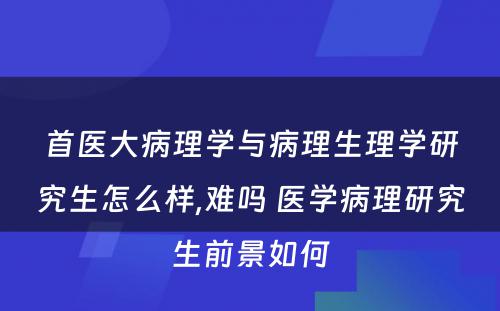 首医大病理学与病理生理学研究生怎么样,难吗 医学病理研究生前景如何