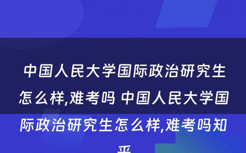 中国人民大学国际政治研究生怎么样,难考吗 中国人民大学国际政治研究生怎么样,难考吗知乎