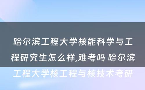 哈尔滨工程大学核能科学与工程研究生怎么样,难考吗 哈尔滨工程大学核工程与核技术考研